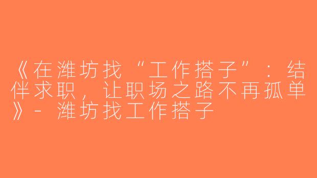 《在潍坊找“工作搭子”：结伴求职，让职场之路不再孤单》-潍坊找工作搭子