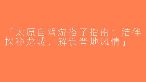 「太原自驾游搭子指南：结伴探秘龙城，解锁晋地风情」