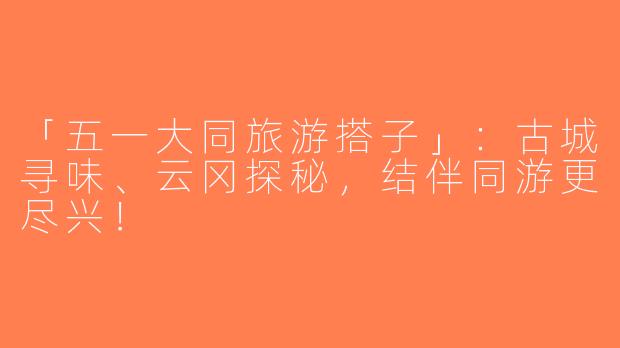 「五一大同旅游搭子」：古城寻味、云冈探秘，结伴同游更尽兴！