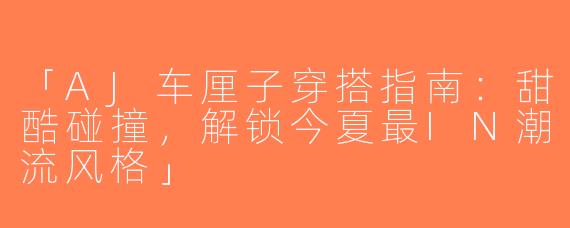 「AJ车厘子穿搭指南：甜酷碰撞，解锁今夏最IN潮流风格」
