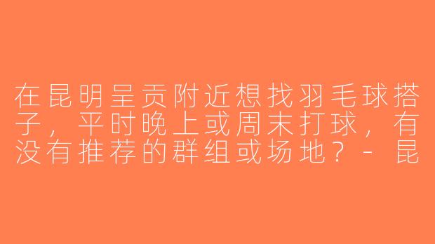 在昆明呈贡附近想找羽毛球搭子，平时晚上或周末打球，有没有推荐的群组或场地？-昆明呈贡羽毛球搭子