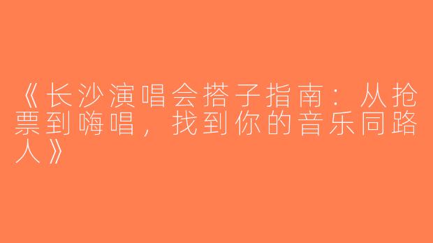 《长沙演唱会搭子指南：从抢票到嗨唱，找到你的音乐同路人》