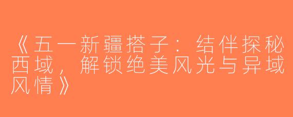 《五一新疆搭子：结伴探秘西域，解锁绝美风光与异域风情》