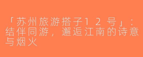 「苏州旅游搭子12号」：结伴同游，邂逅江南的诗意与烟火