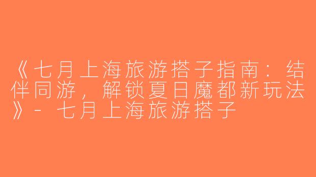 《七月上海旅游搭子指南：结伴同游，解锁夏日魔都新玩法》-七月上海旅游搭子