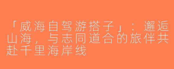 「威海自驾游搭子」：邂逅山海，与志同道合的旅伴共赴千里海岸线