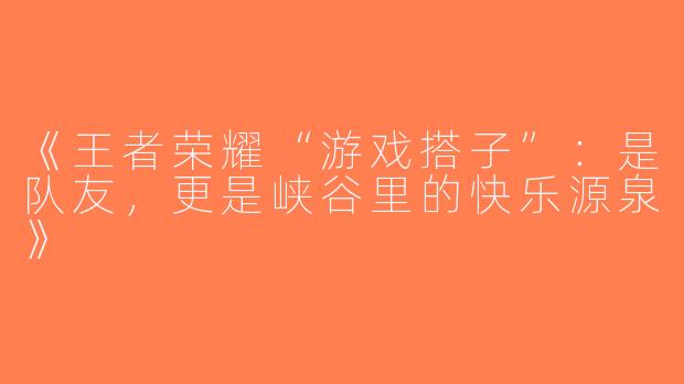 《王者荣耀“游戏搭子”：是队友，更是峡谷里的快乐源泉》