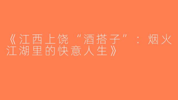 《江西上饶“酒搭子”：烟火江湖里的快意人生》