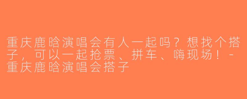 重庆鹿晗演唱会有人一起吗？想找个搭子，可以一起抢票、拼车、嗨现场！-重庆鹿晗演唱会搭子