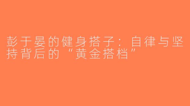 彭于晏的健身搭子：自律与坚持背后的“黄金搭档”