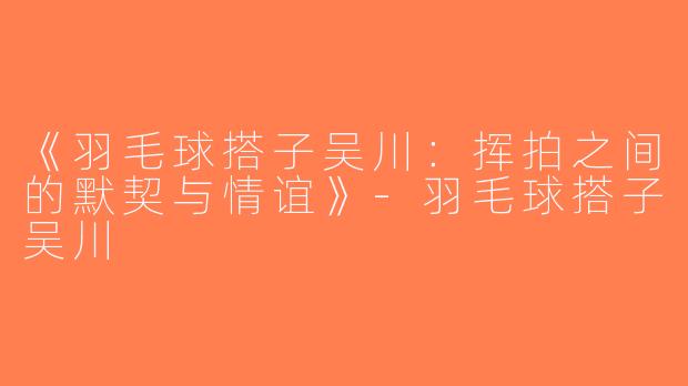 《羽毛球搭子吴川：挥拍之间的默契与情谊》-羽毛球搭子吴川