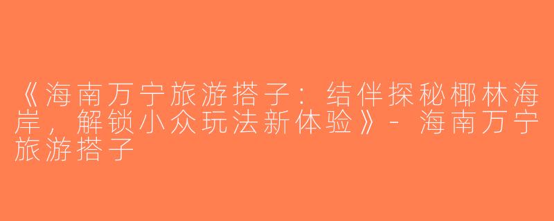 《海南万宁旅游搭子：结伴探秘椰林海岸，解锁小众玩法新体验》-海南万宁旅游搭子