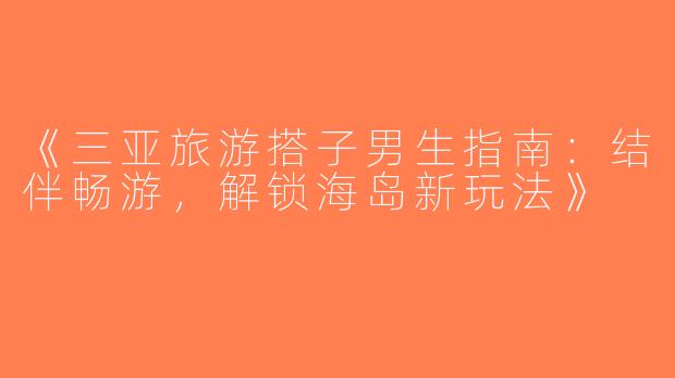 《三亚旅游搭子男生指南：结伴畅游，解锁海岛新玩法》