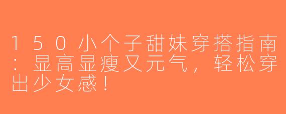 150小个子甜妹穿搭指南：显高显瘦又元气，轻松穿出少女感！