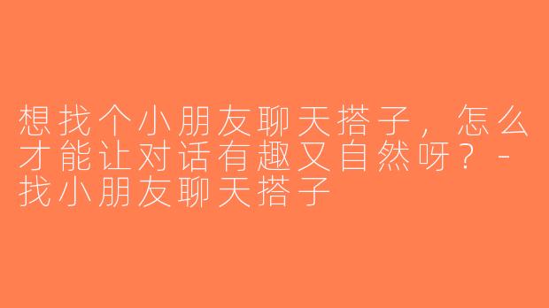 想找个小朋友聊天搭子，怎么才能让对话有趣又自然呀？-找小朋友聊天搭子