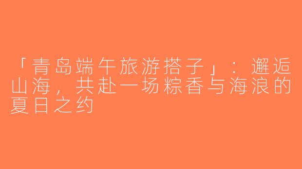 「青岛端午旅游搭子」：邂逅山海，共赴一场粽香与海浪的夏日之约