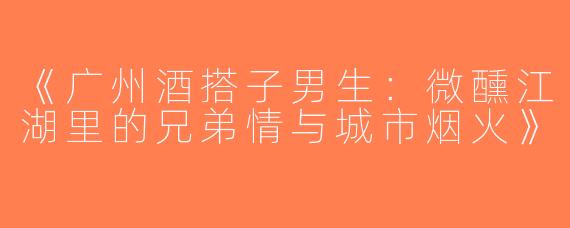 《广州酒搭子男生：微醺江湖里的兄弟情与城市烟火》