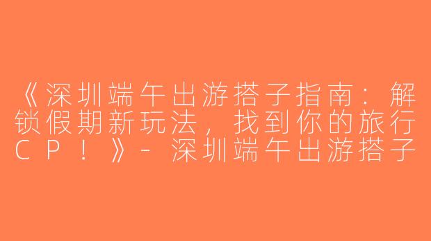 《深圳端午出游搭子指南：解锁假期新玩法，找到你的旅行CP！》-深圳端午出游搭子