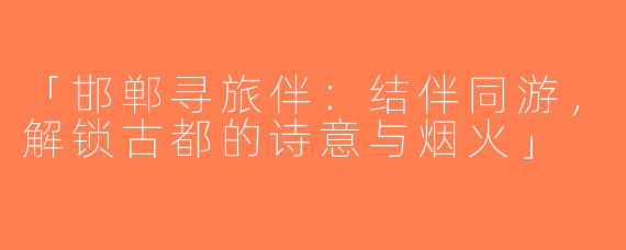 「邯郸寻旅伴：结伴同游，解锁古都的诗意与烟火」