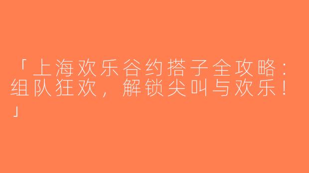 「上海欢乐谷约搭子全攻略：组队狂欢，解锁尖叫与欢乐！」