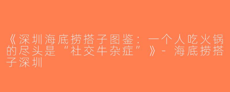 《深圳海底捞搭子图鉴：一个人吃火锅的尽头是“社交牛杂症”》-海底捞搭子深圳