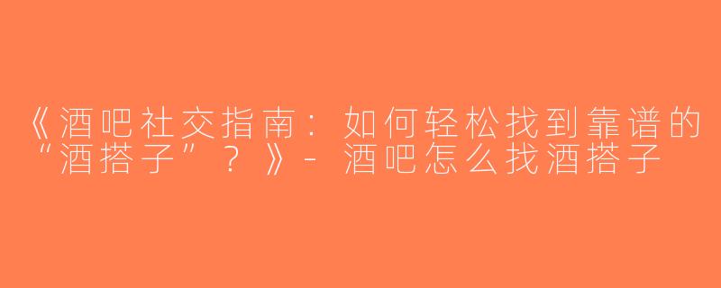 《酒吧社交指南：如何轻松找到靠谱的“酒搭子”？》-酒吧怎么找酒搭子