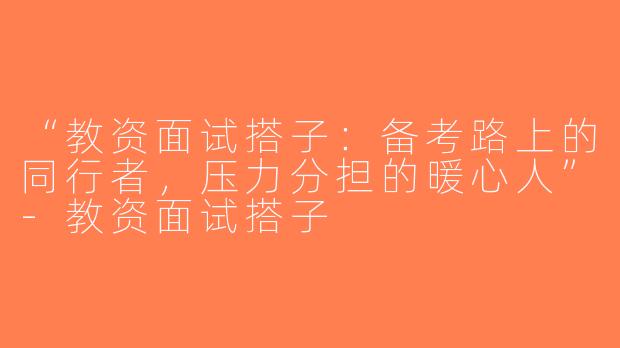 “教资面试搭子：备考路上的同行者，压力分担的暖心人”-教资面试搭子
