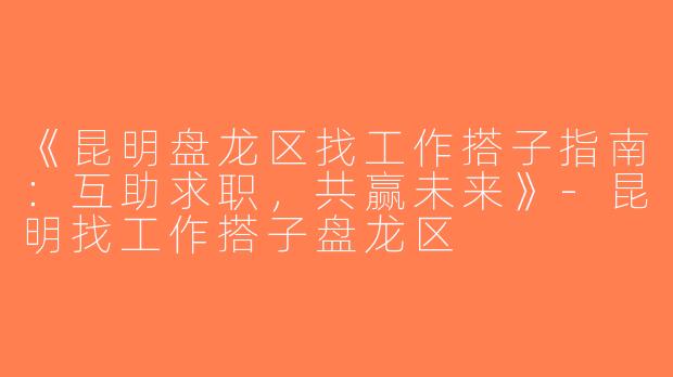 《昆明盘龙区找工作搭子指南：互助求职，共赢未来》-昆明找工作搭子盘龙区