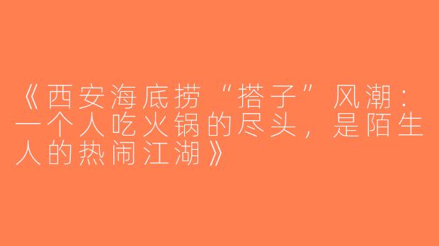 《西安海底捞“搭子”风潮：一个人吃火锅的尽头，是陌生人的热闹江湖》
