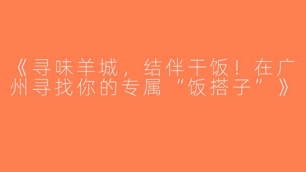 《寻味羊城，结伴干饭！在广州寻找你的专属“饭搭子”》