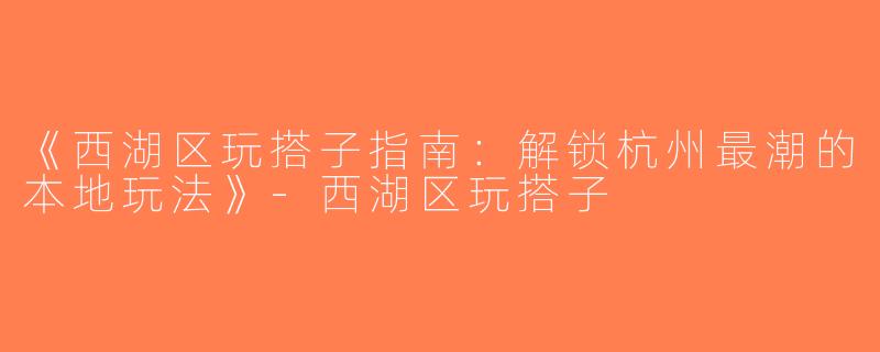 《西湖区玩搭子指南：解锁杭州最潮的本地玩法》-西湖区玩搭子