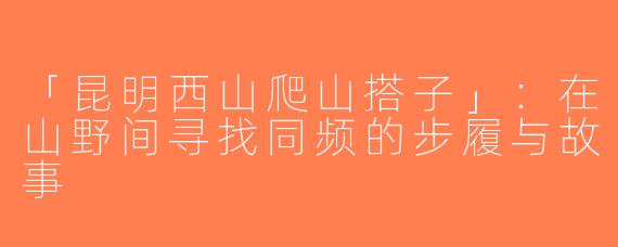 「昆明西山爬山搭子」：在山野间寻找同频的步履与故事