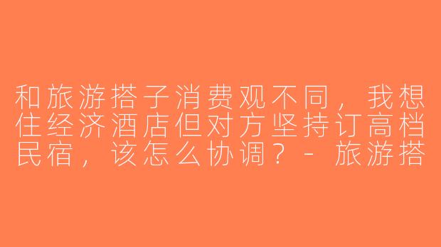 和旅游搭子消费观不同，我想住经济酒店但对方坚持订高档民宿，该怎么协调？-旅游搭子消费观不同
