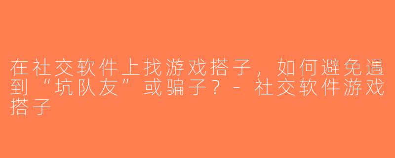 在社交软件上找游戏搭子，如何避免遇到“坑队友”或骗子？-社交软件游戏搭子
