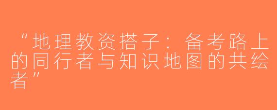 “地理教资搭子：备考路上的同行者与知识地图的共绘者”