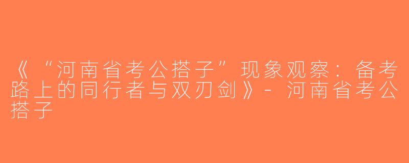 《“河南省考公搭子”现象观察：备考路上的同行者与双刃剑》-河南省考公搭子