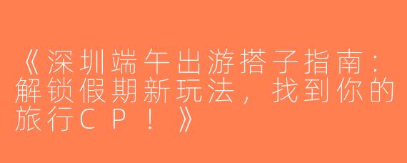 《深圳端午出游搭子指南：解锁假期新玩法，找到你的旅行CP！》