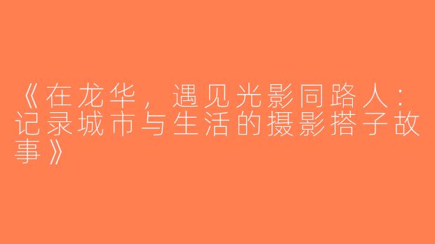 《在龙华，遇见光影同路人：记录城市与生活的摄影搭子故事》