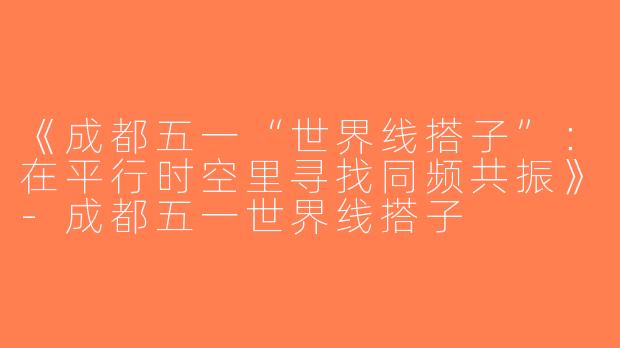 《成都五一“世界线搭子”：在平行时空里寻找同频共振》-成都五一世界线搭子