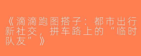 《滴滴跑图搭子：都市出行新社交，拼车路上的“临时队友”》
