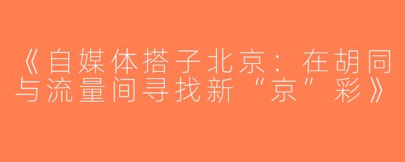 《自媒体搭子北京：在胡同与流量间寻找新“京”彩》