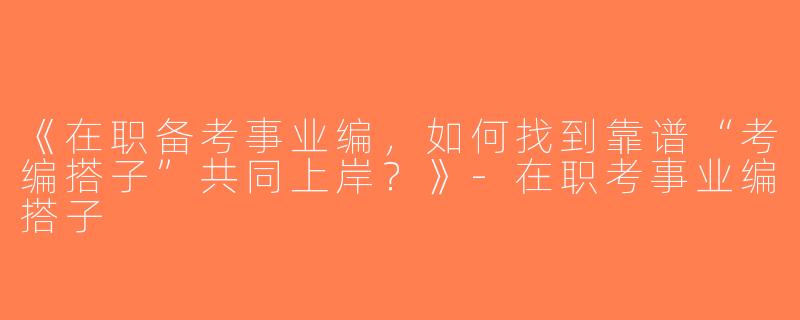 《在职备考事业编，如何找到靠谱“考编搭子”共同上岸？》-在职考事业编搭子