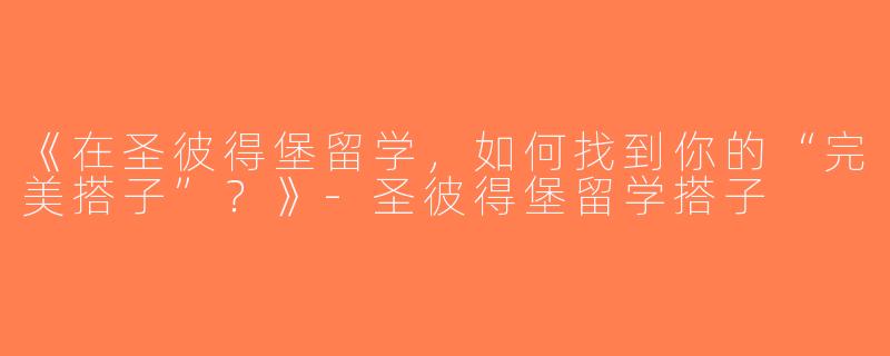 《在圣彼得堡留学，如何找到你的“完美搭子”？》-圣彼得堡留学搭子