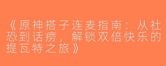 《原神搭子连麦指南：从社恐到话痨，解锁双倍快乐的提瓦特之旅》