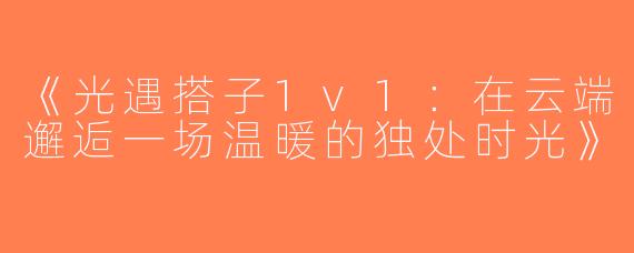 《光遇搭子1v1：在云端邂逅一场温暖的独处时光》