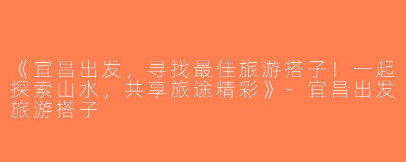 《宜昌出发，寻找最佳旅游搭子！一起探索山水，共享旅途精彩》-宜昌出发旅游搭子