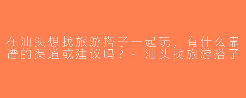 在汕头想找旅游搭子一起玩，有什么靠谱的渠道或建议吗？-汕头找旅游搭子