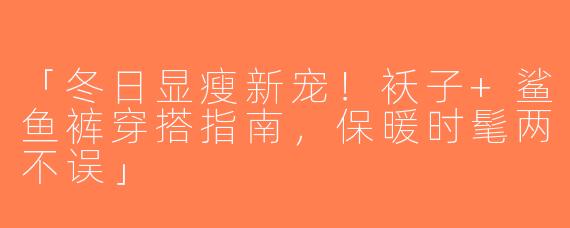 「冬日显瘦新宠！袄子+鲨鱼裤穿搭指南，保暖时髦两不误」