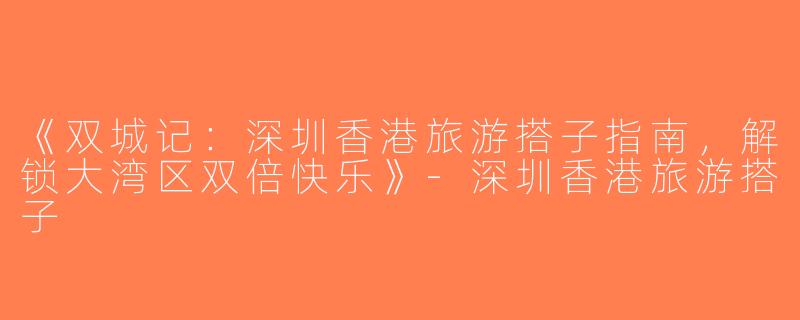 《双城记：深圳香港旅游搭子指南，解锁大湾区双倍快乐》-深圳香港旅游搭子