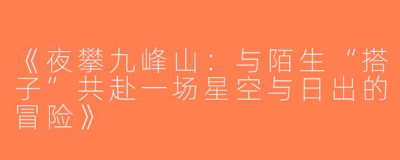 《夜攀九峰山：与陌生“搭子”共赴一场星空与日出的冒险》